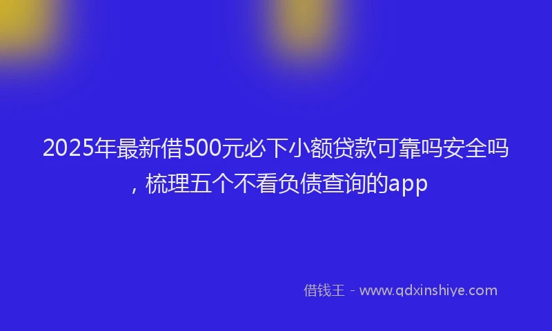 2025年最新借500元必下小额贷款可靠吗安全吗，梳理五个不看负债查询的app