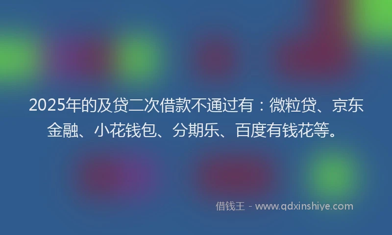 2025年的及贷二次借款不通过有：微粒贷、京东金融、小花钱包、分期乐、百度有钱花等。
