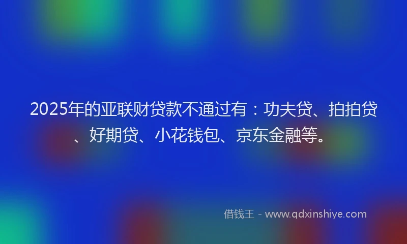 2025年的亚联财贷款不通过有：功夫贷、拍拍贷、好期贷、小花钱包、京东金融等。