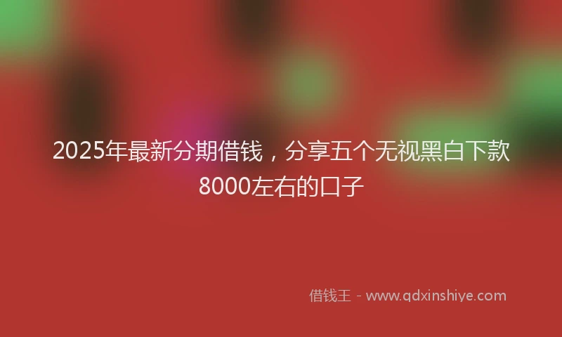 2025年最新分期借钱，分享五个无视黑白下款8000左右的口子
