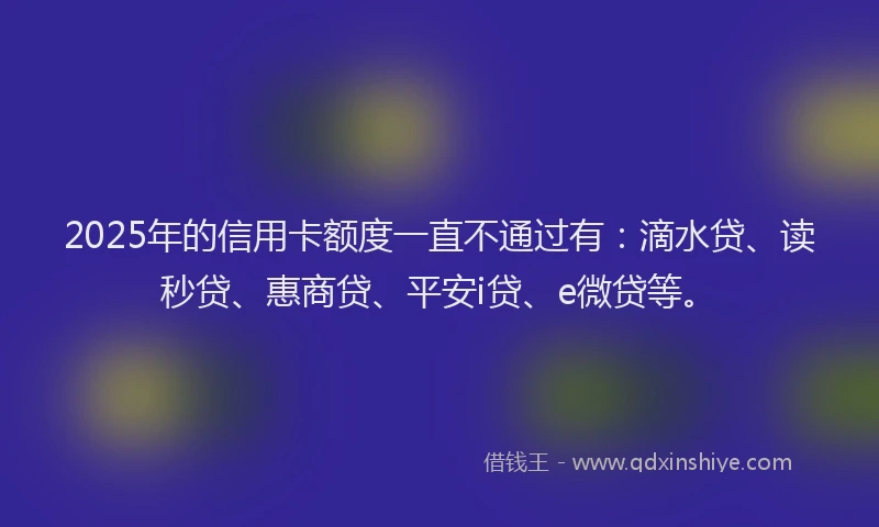 2025年的信用卡额度一直不通过有：滴水贷、读秒贷、惠商贷、平安i贷、e微贷等。