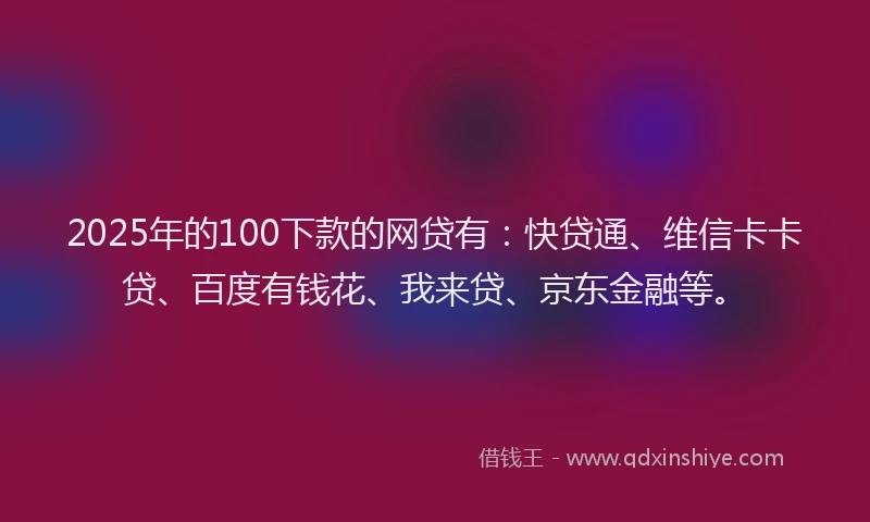 2025年的100下款的网贷有：快贷通、维信卡卡贷、百度有钱花、我来贷、京东金融等。