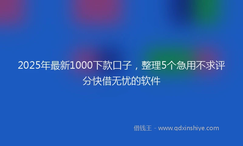 2025年最新1000下款口子，整理5个急用不求评分快借无忧的软件