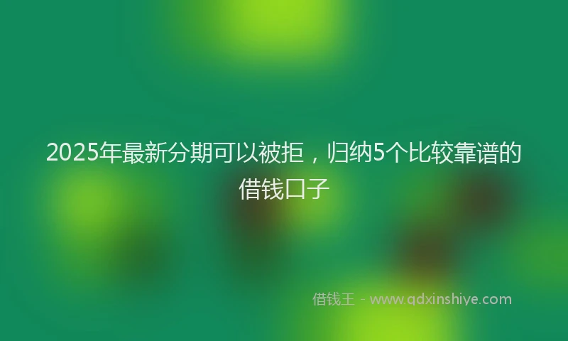 2025年最新分期可以被拒，归纳5个比较靠谱的借钱口子