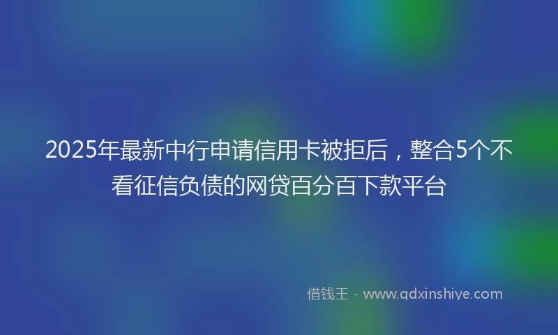 2025年最新中行申请信用卡被拒后，整合5个不看征信负债的网贷百分百下款平台
