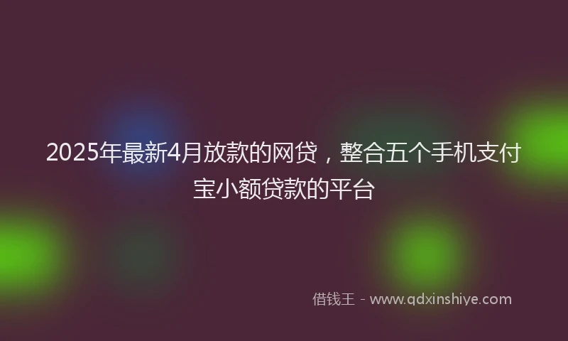 2025年最新4月放款的网贷，整合五个手机支付宝小额贷款的平台