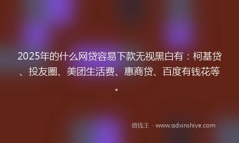 2025年的什么网贷容易下款无视黑白有：柯基贷、投友圈、美团生活费、惠商贷、百度有钱花等。