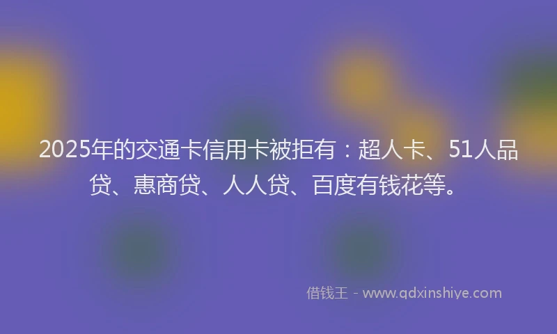 2025年的交通卡信用卡被拒有：超人卡、51人品贷、惠商贷、人人贷、百度有钱花等。