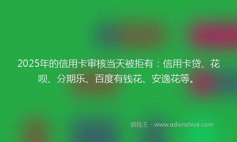 2025年的信用卡审核当天被拒有：信用卡贷、花呗、分期乐、百度有钱花、安逸花等。