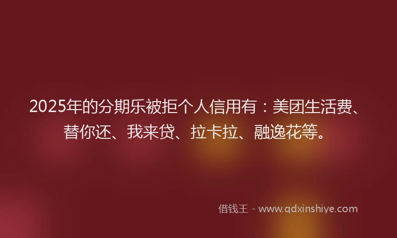 2025年的分期乐被拒个人信用有：美团生活费、替你还、我来贷、拉卡拉、融逸花等。