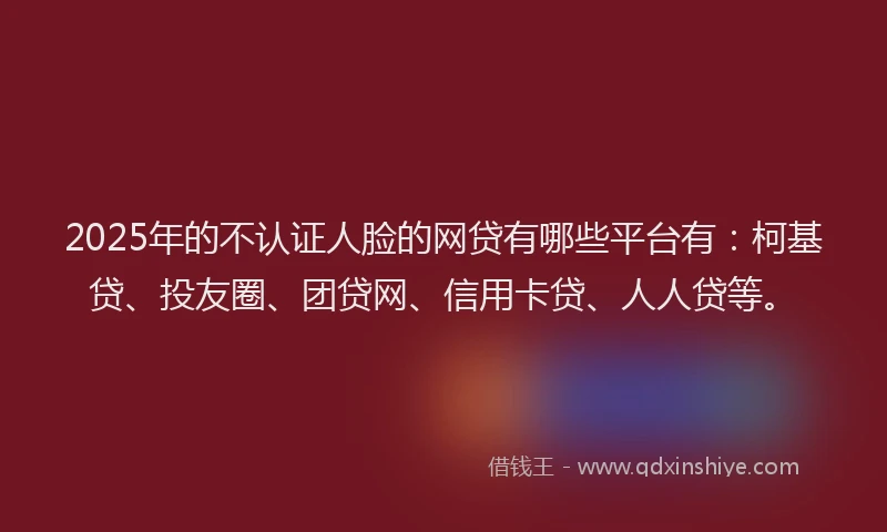 2025年的不认证人脸的网贷有哪些平台有：柯基贷、投友圈、团贷网、信用卡贷、人人贷等。