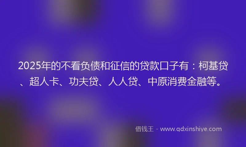 2025年的不看负债和征信的贷款口子有：柯基贷、超人卡、功夫贷、人人贷、中原消费金融等。