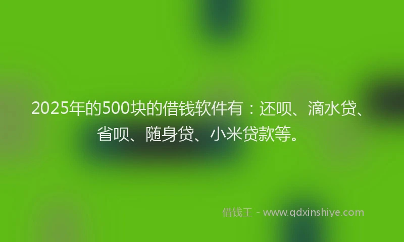 2025年的500块的借钱软件有：还呗、滴水贷、省呗、随身贷、小米贷款等。