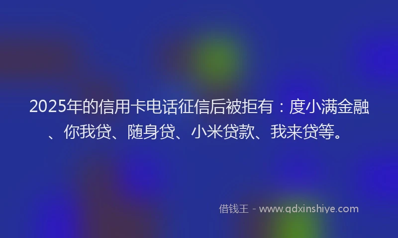 2025年的信用卡电话征信后被拒有：度小满金融、你我贷、随身贷、小米贷款、我来贷等。