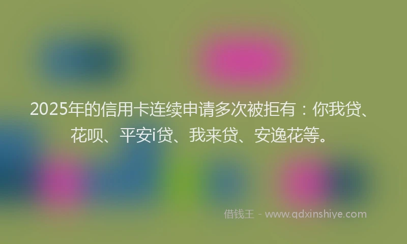 2025年的信用卡连续申请多次被拒有：你我贷、花呗、平安i贷、我来贷、安逸花等。