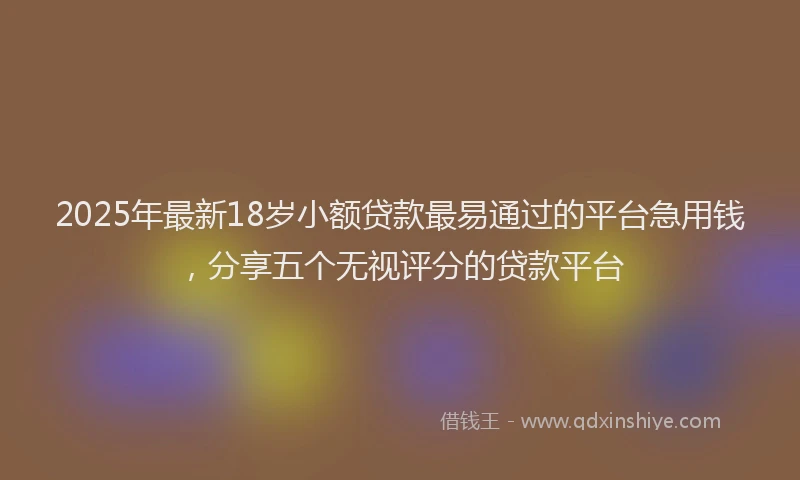 2025年最新18岁小额贷款最易通过的平台急用钱，分享五个无视评分的贷款平台