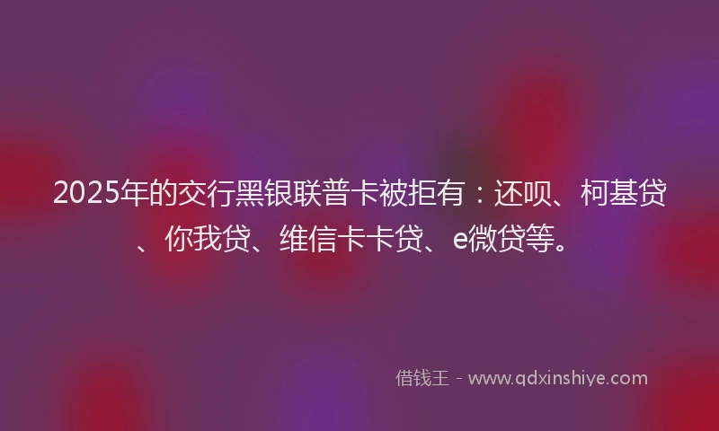 2025年的交行黑银联普卡被拒有：还呗、柯基贷、你我贷、维信卡卡贷、e微贷等。