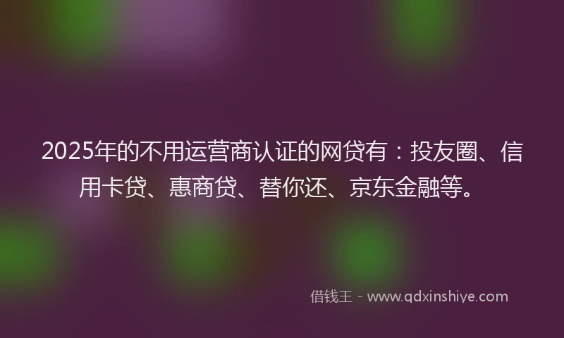 2025年的不用运营商认证的网贷有：投友圈、信用卡贷、惠商贷、替你还、京东金融等。