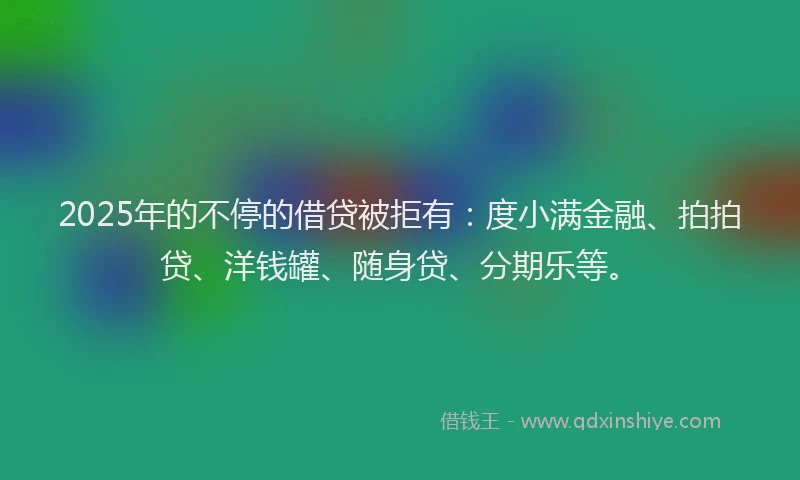 2025年的不停的借贷被拒有：度小满金融、拍拍贷、洋钱罐、随身贷、分期乐等。