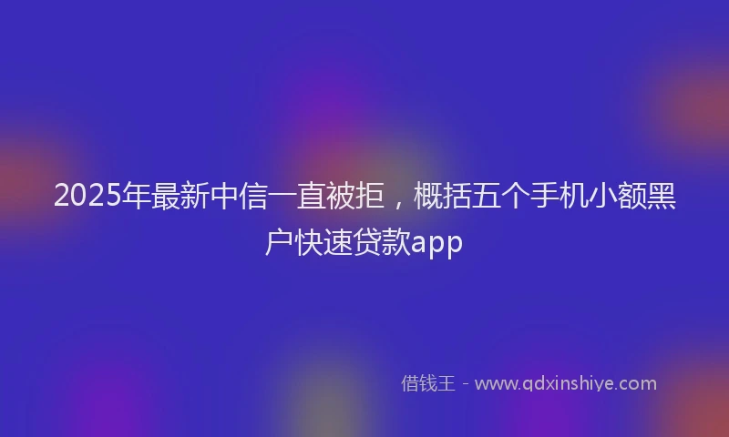 2025年最新中信一直被拒，概括五个手机小额黑户快速贷款app
