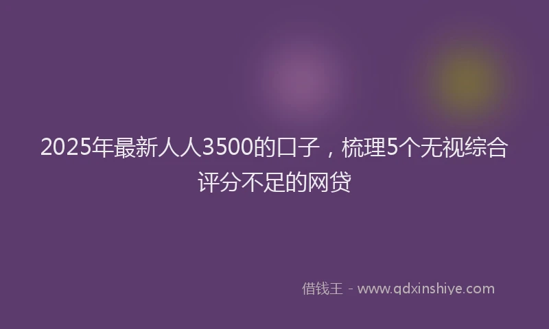 2025年最新人人3500的口子，梳理5个无视综合评分不足的网贷