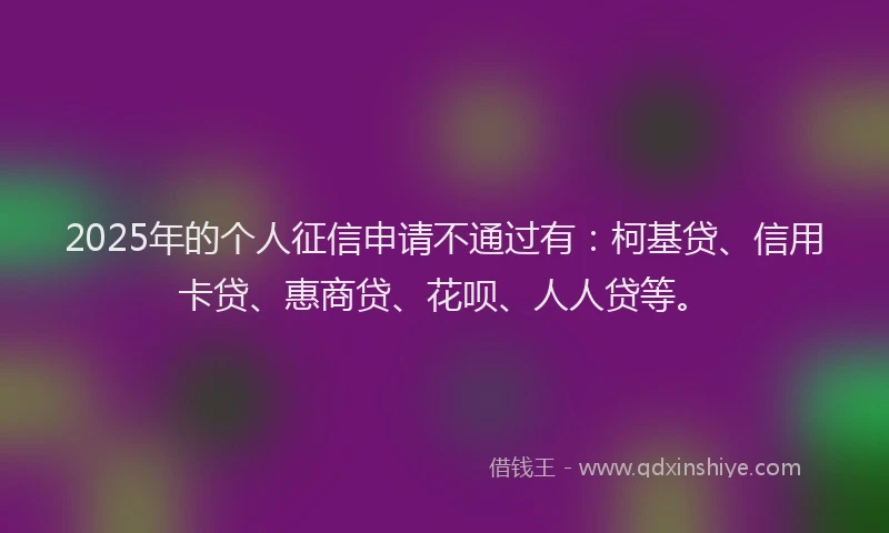 2025年的个人征信申请不通过有：柯基贷、信用卡贷、惠商贷、花呗、人人贷等。