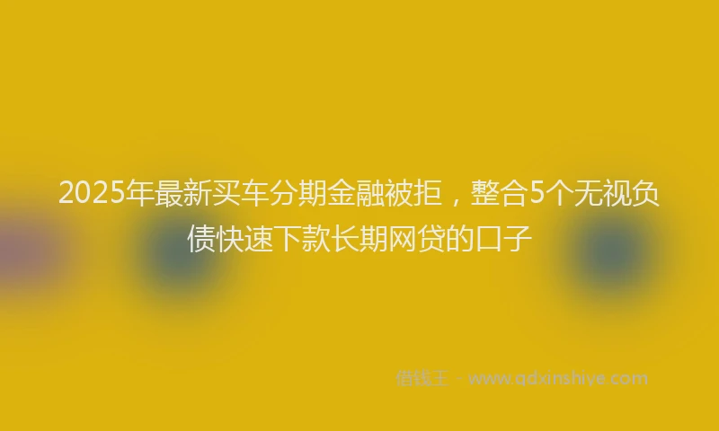 2025年最新买车分期金融被拒，整合5个无视负债快速下款长期网贷的口子