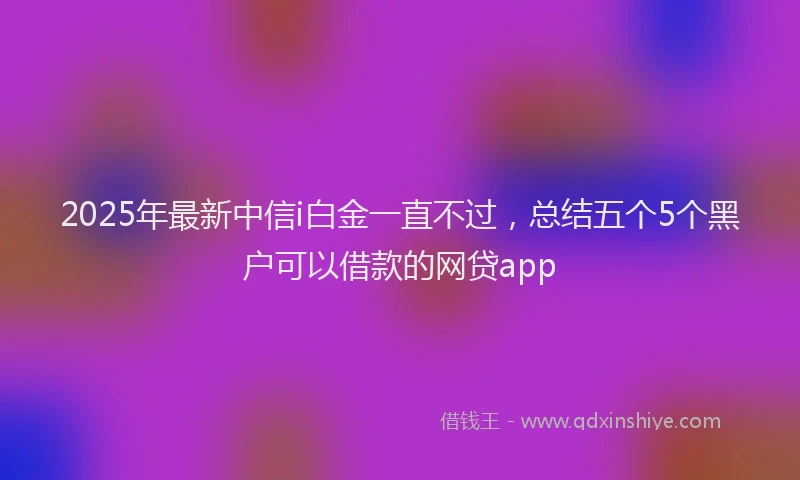 2025年最新中信i白金一直不过，总结五个5个黑户可以借款的网贷app