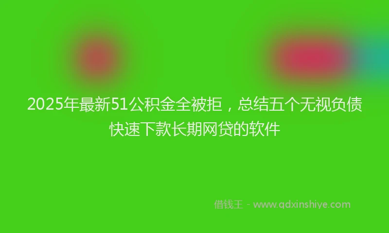 2025年最新51公积金全被拒，总结五个无视负债快速下款长期网贷的软件