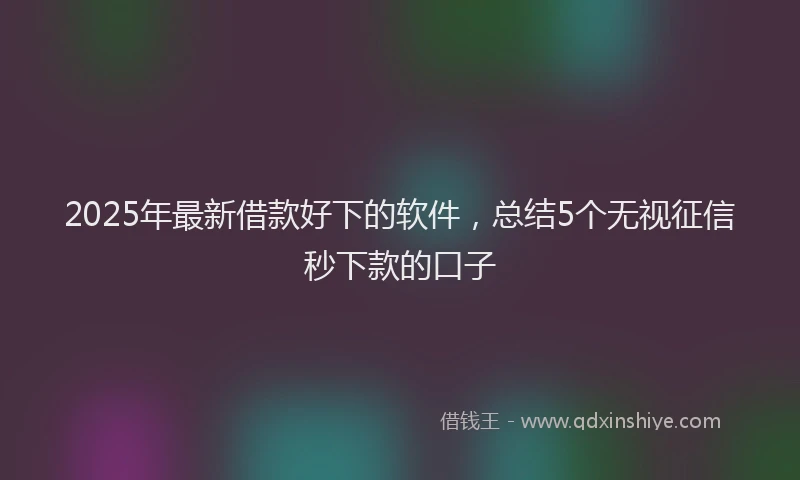 2025年最新借款好下的软件，总结5个无视征信秒下款的口子