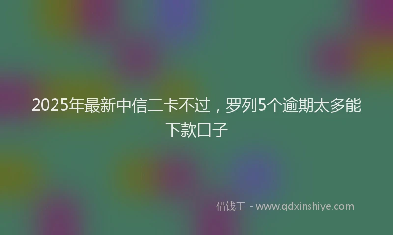 2025年最新中信二卡不过，罗列5个逾期太多能下款口子