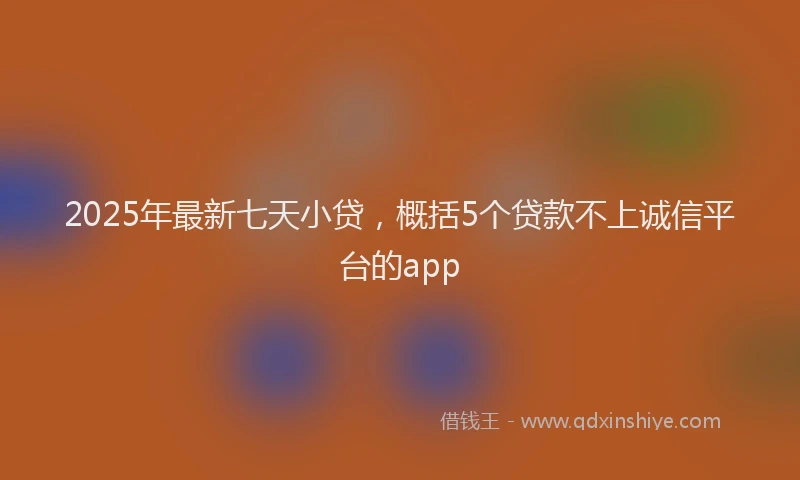 2025年最新七天小贷，概括5个贷款不上诚信平台的app