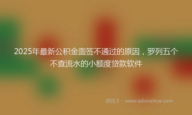 2025年最新公积金面签不通过的原因，罗列五个不查流水的小额度贷款软件
