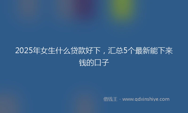 2025年女生什么贷款好下，汇总5个最新能下来钱的口子
