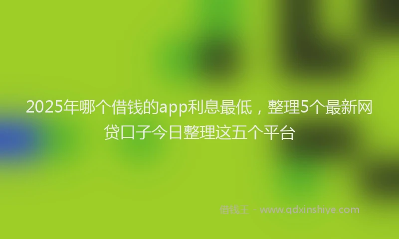 2025年哪个借钱的app利息最低，整理5个最新网贷口子今日整理这五个平台