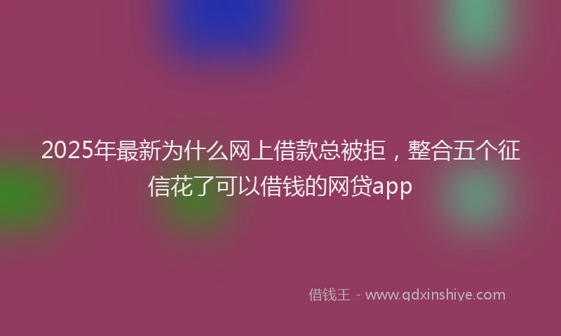 2025年最新为什么网上借款总被拒，整合五个征信花了可以借钱的网贷app