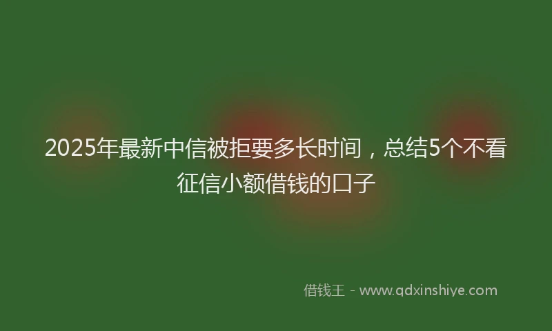 2025年最新中信被拒要多长时间，总结5个不看征信小额借钱的口子
