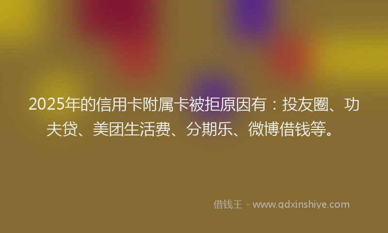 2025年的信用卡附属卡被拒原因有：投友圈、功夫贷、美团生活费、分期乐、微博借钱等。