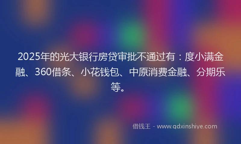 2025年的光大银行房贷审批不通过有：度小满金融、360借条、小花钱包、中原消费金融、分期乐等。