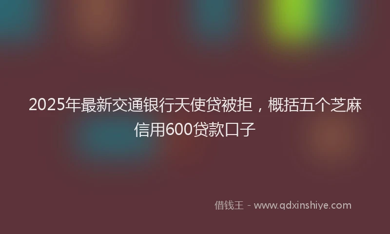 2025年最新交通银行天使贷被拒，概括五个芝麻信用600贷款口子