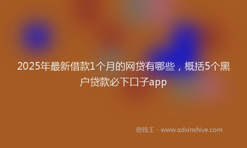 2025年最新借款1个月的网贷有哪些，概括5个黑户贷款必下口子app