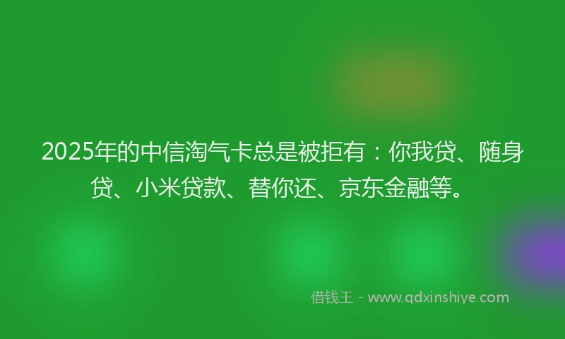 2025年的中信淘气卡总是被拒有：你我贷、随身贷、小米贷款、替你还、京东金融等。