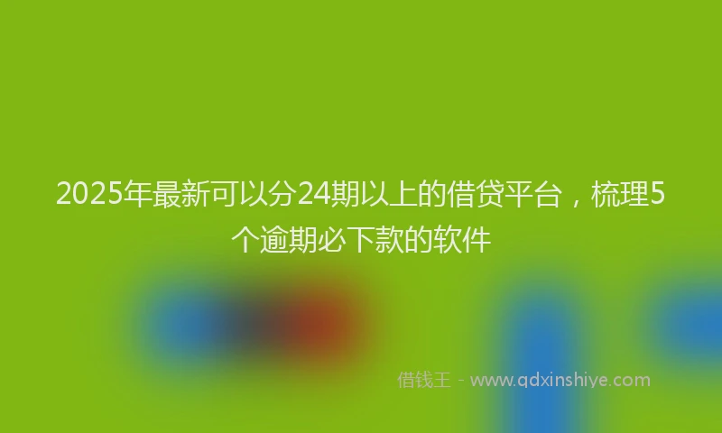 2025年最新可以分24期以上的借贷平台，梳理5个逾期必下款的软件