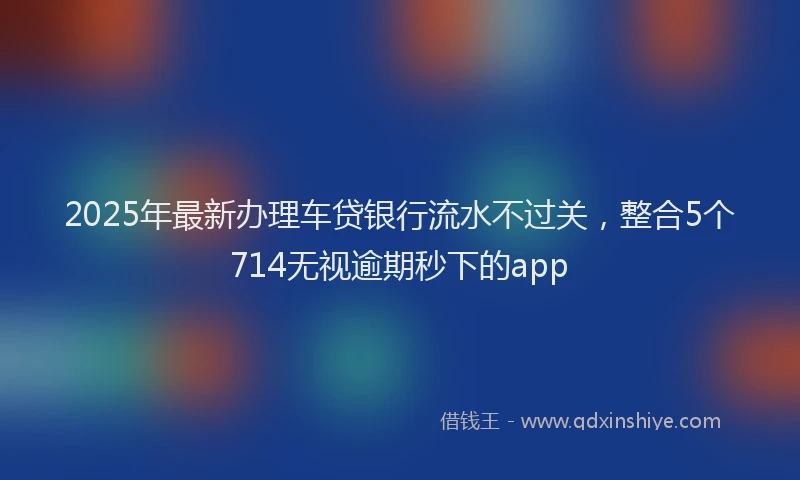 2025年最新办理车贷银行流水不过关，整合5个714无视逾期秒下的app