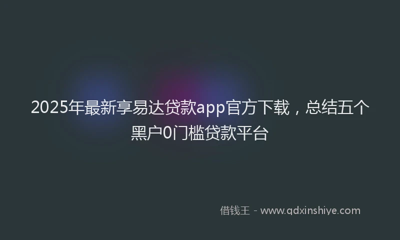 2025年最新享易达贷款app官方下载，总结五个黑户0门槛贷款平台