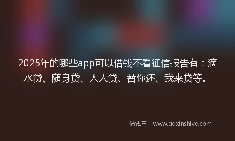 2025年的哪些app可以借钱不看征信报告有：滴水贷、随身贷、人人贷、替你还、我来贷等。