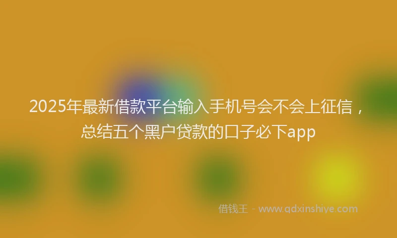 2025年最新借款平台输入手机号会不会上征信，总结五个黑户贷款的口子必下app