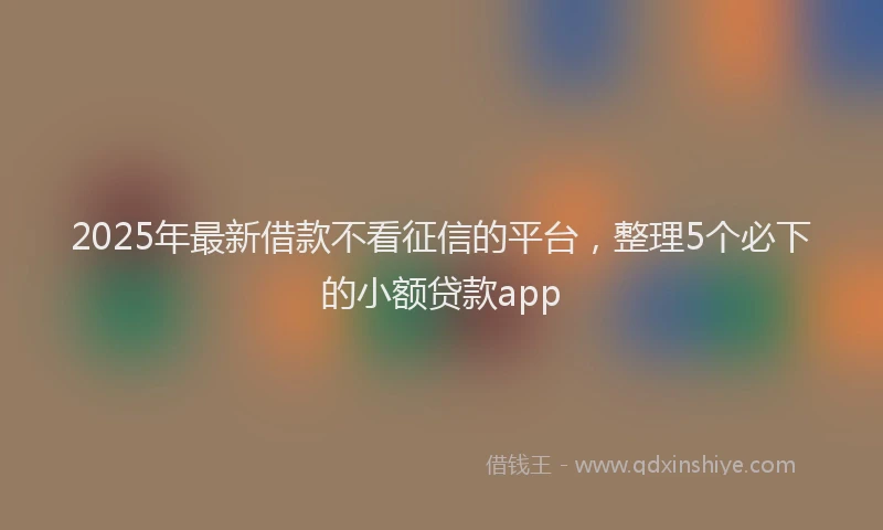 2025年最新借款不看征信的平台，整理5个必下的小额贷款app