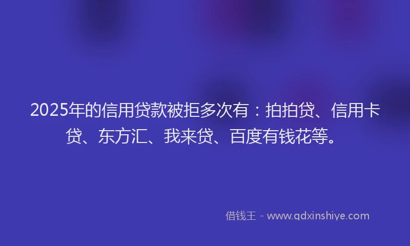 2025年的信用贷款被拒多次有：拍拍贷、信用卡贷、东方汇、我来贷、百度有钱花等。