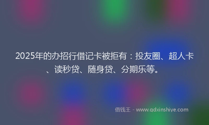 2025年的办招行借记卡被拒有：投友圈、超人卡、读秒贷、随身贷、分期乐等。